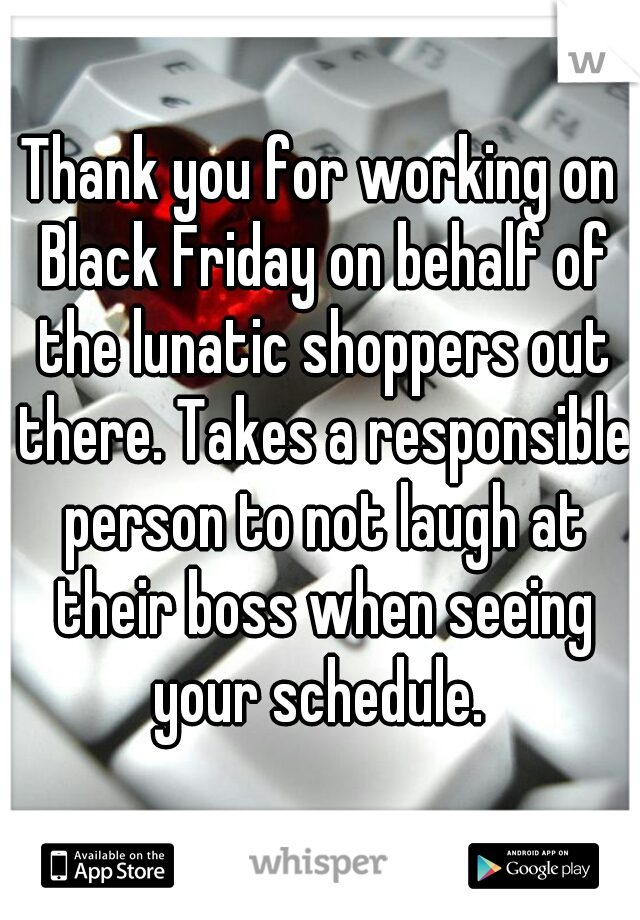 Thank you for working on Black Friday on behalf of the lunatic shoppers out there. Takes a responsible person to not laugh at their boss when seeing your schedule. 