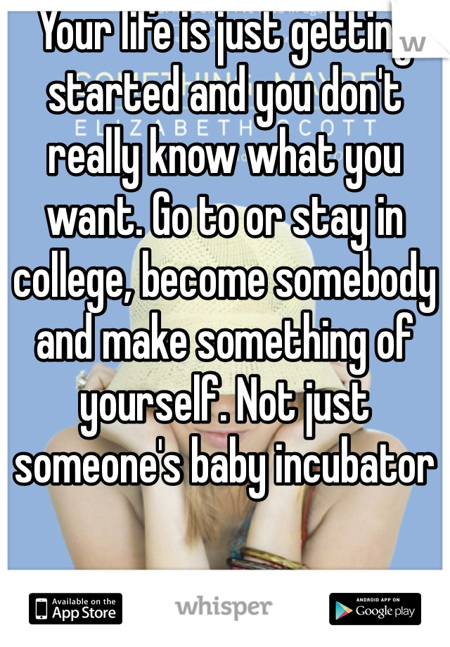 Your life is just getting started and you don't really know what you want. Go to or stay in college, become somebody and make something of yourself. Not just someone's baby incubator