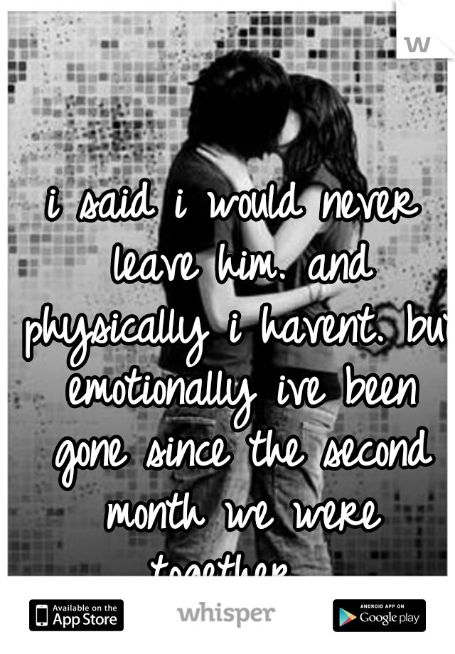 i said i would never leave him. and physically i havent. but emotionally ive been gone since the second month we were together....