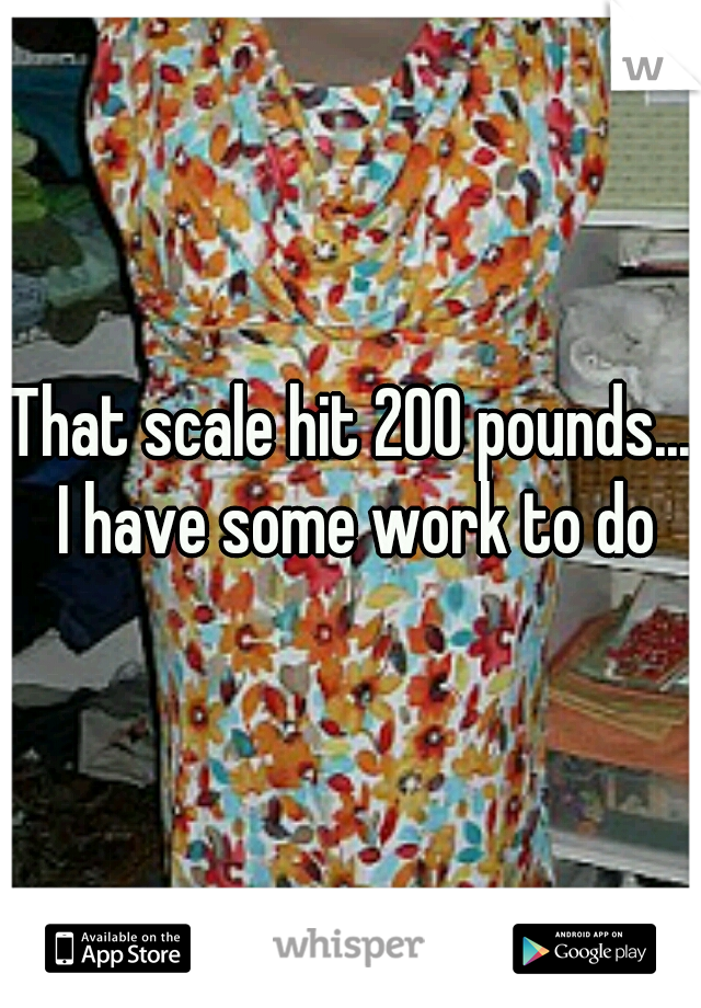 That scale hit 200 pounds... I have some work to do