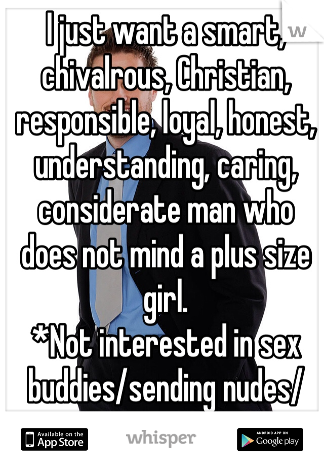 I just want a smart, chivalrous, Christian, responsible, loyal, honest, understanding, caring, considerate man who does not mind a plus size girl. 
*Not interested in sex buddies/sending nudes/sexting*