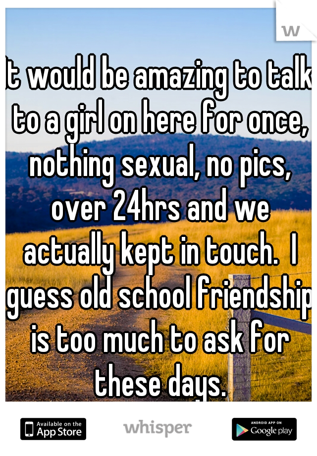 It would be amazing to talk to a girl on here for once, nothing sexual, no pics, over 24hrs and we actually kept in touch.  I guess old school friendship is too much to ask for these days.