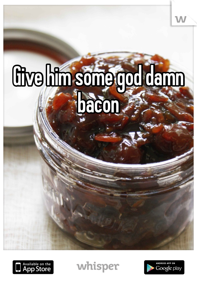 Give him some god damn bacon 