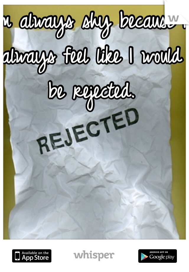 I'm always shy because I always feel like I would be rejected. 