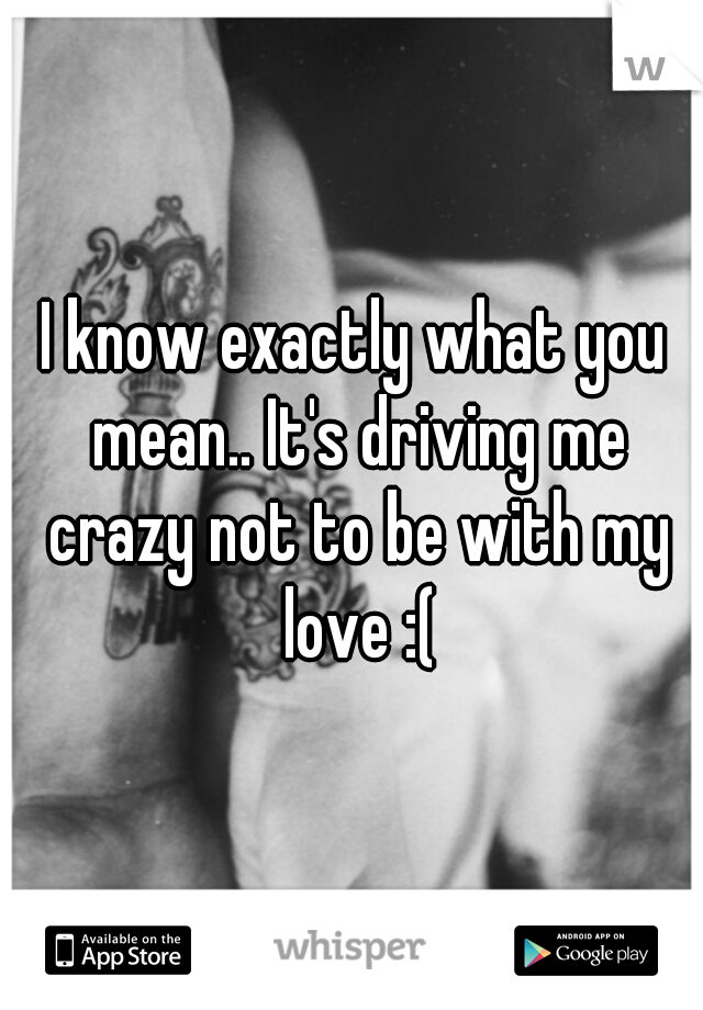 I know exactly what you mean.. It's driving me crazy not to be with my love :(