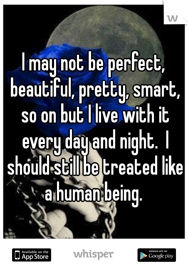 I may not be perfect, beautiful, pretty, smart, so on but I live with it every day and night.  I should still be treated like a human being. 