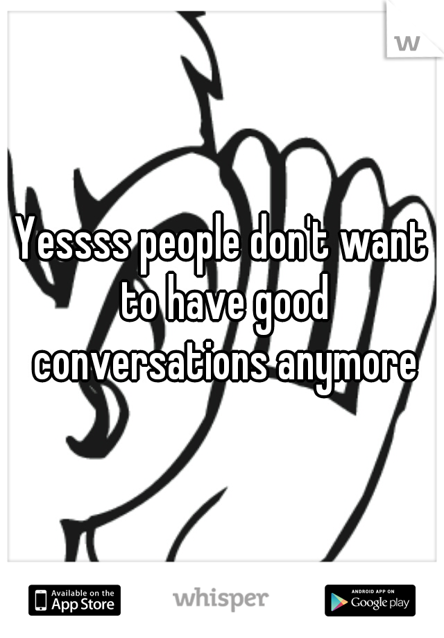 Yessss people don't want to have good conversations anymore