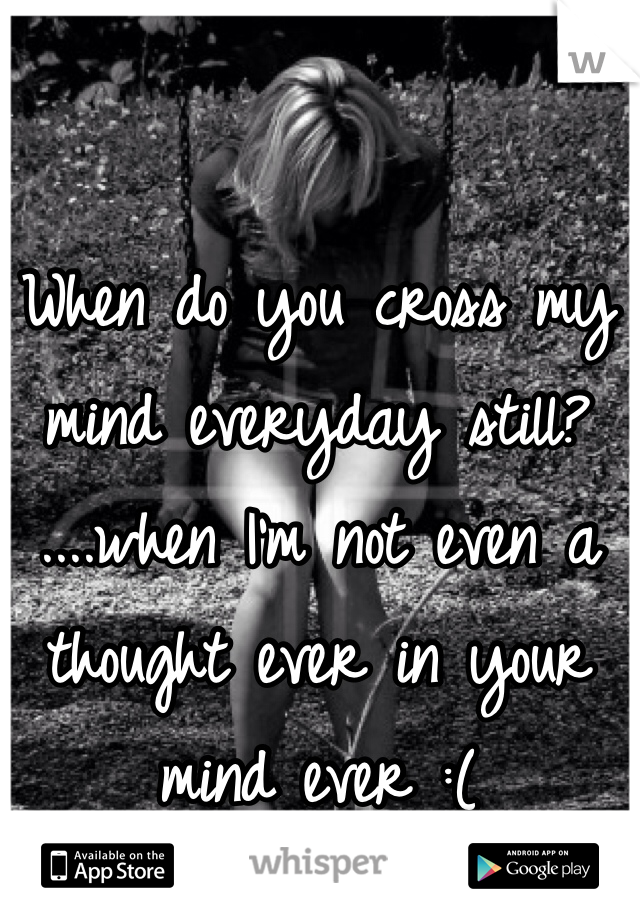 When do you cross my mind everyday still?
....when I'm not even a thought ever in your mind ever :(
