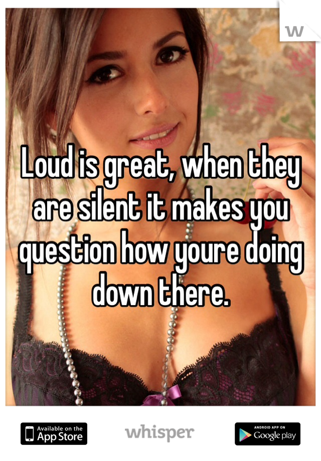 Loud is great, when they are silent it makes you question how youre doing down there.