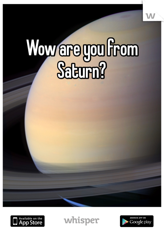 Wow are you from Saturn?