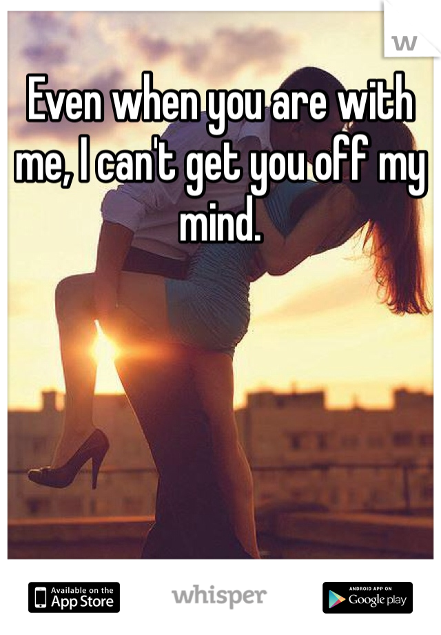 Even when you are with me, I can't get you off my mind. 