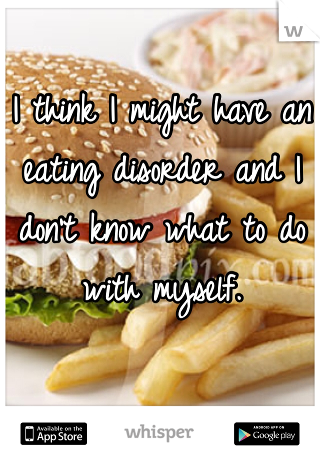 I think I might have an eating disorder and I don't know what to do with myself. 