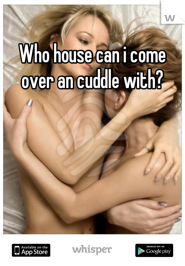 Who house can i come over an cuddle with?