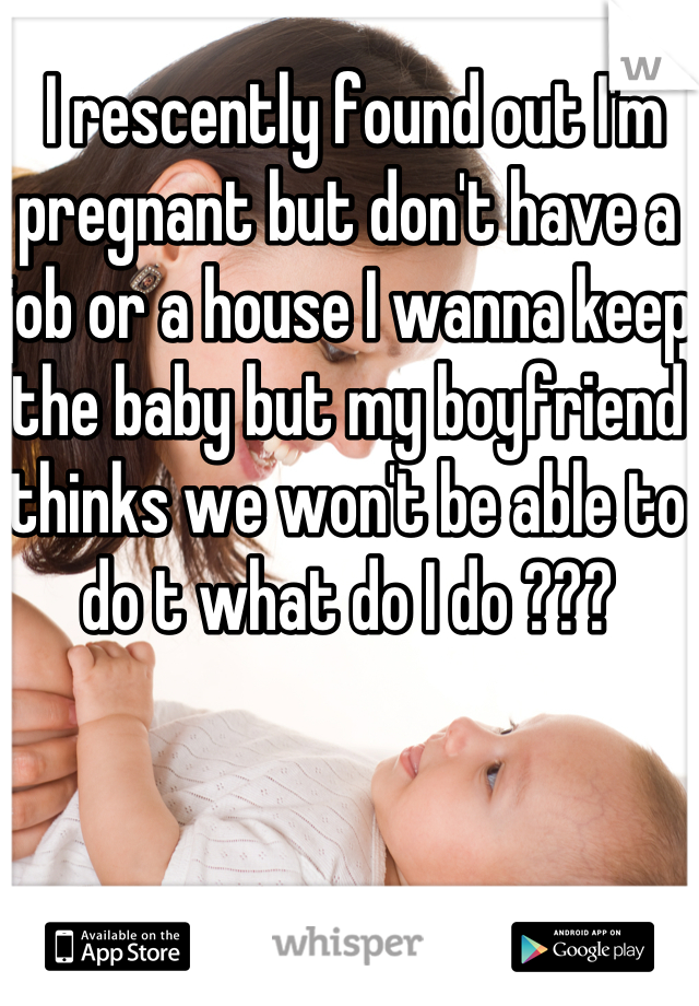  I rescently found out I'm pregnant but don't have a job or a house I wanna keep the baby but my boyfriend thinks we won't be able to do t what do I do ???