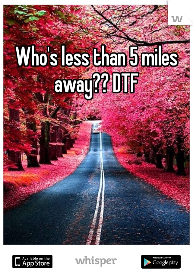 Who's less than 5 miles away?? DTF