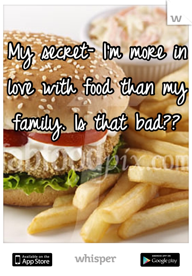 My secret- I'm more in love with food than my family. Is that bad?? 