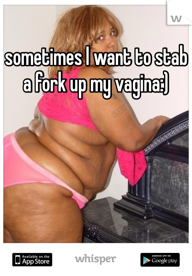 sometimes I want to stab a fork up my vagina:)