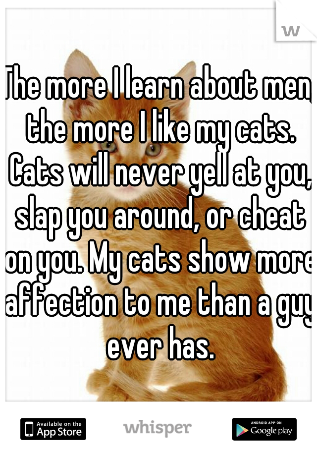 The more I learn about men, the more I like my cats. Cats will never yell at you, slap you around, or cheat on you. My cats show more affection to me than a guy ever has.