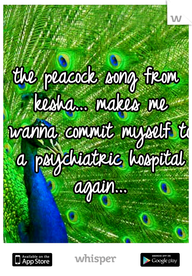 the peacock song from kesha... makes me wanna commit myself to a psychiatric hospital again...