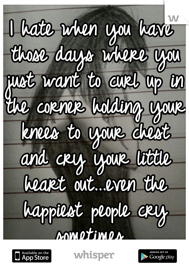 I hate when you have those days where you just want to curl up in the corner holding your knees to your chest and cry your little heart out...