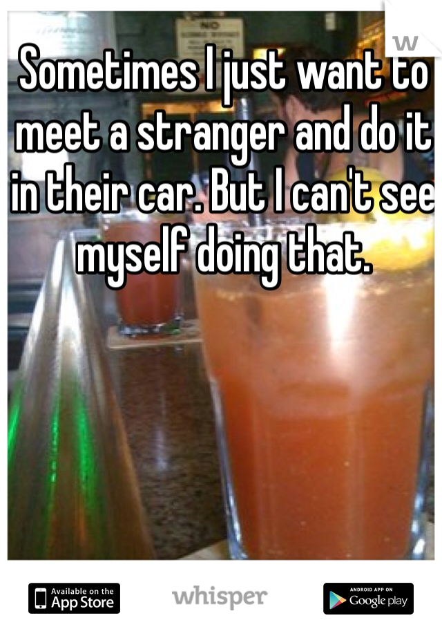 Sometimes I just want to meet a stranger and do it in their car. But I can't see myself doing that. 