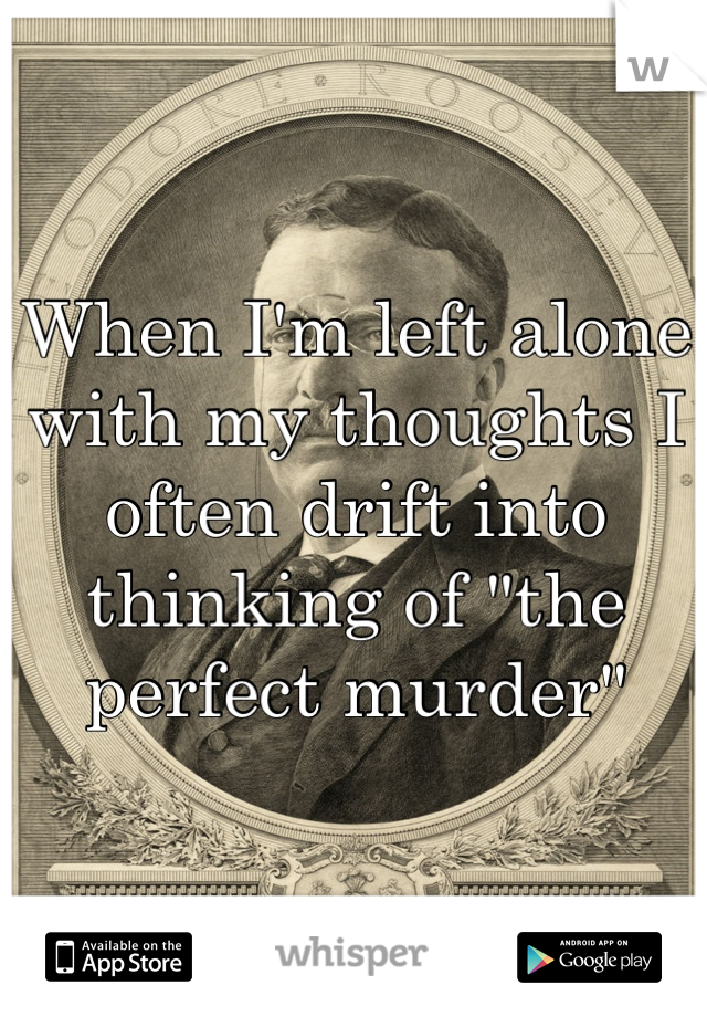 When I'm left alone with my thoughts I often drift into thinking of "the perfect murder"