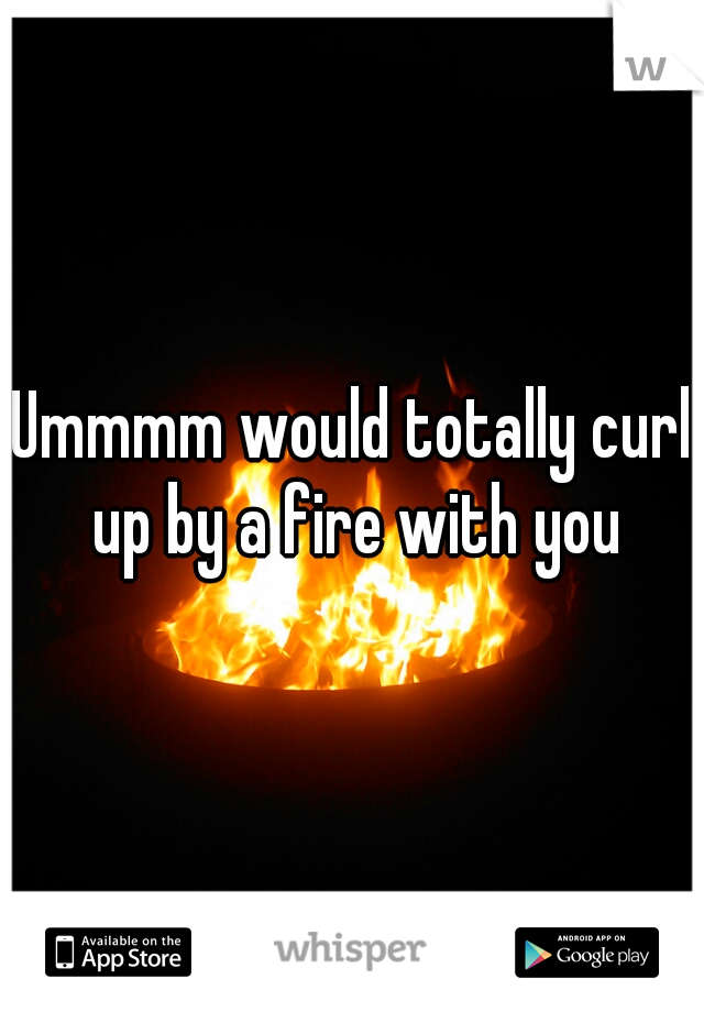 Ummmm would totally curl up by a fire with you