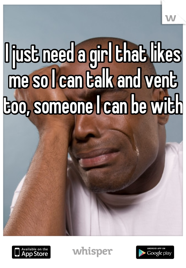 I just need a girl that likes me so I can talk and vent too, someone I can be with