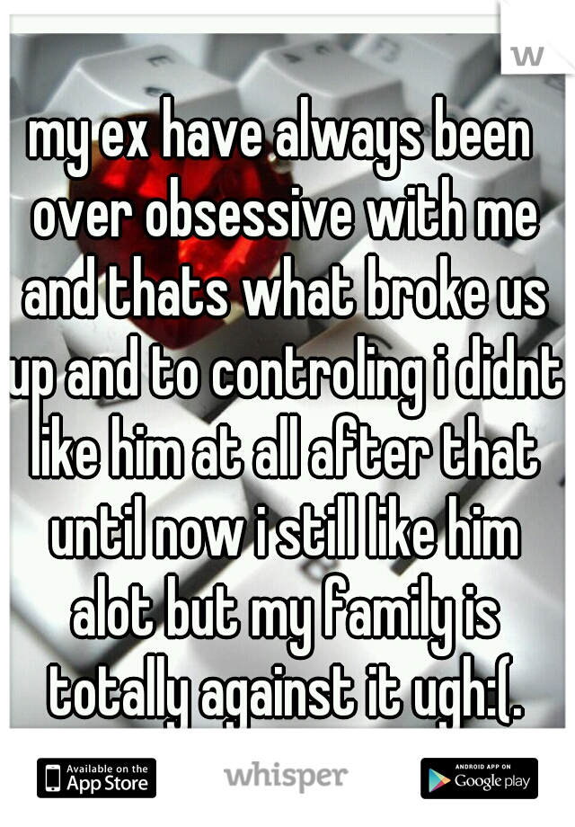 my ex have always been over obsessive with me and thats what broke us up and to controling i didnt like him at all after that until now i still like him alot but my family is totally against it ugh:(.