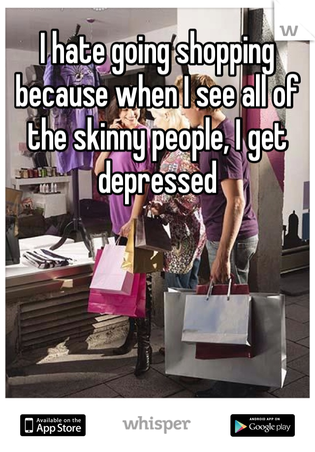 I hate going shopping because when I see all of the skinny people, I get depressed 