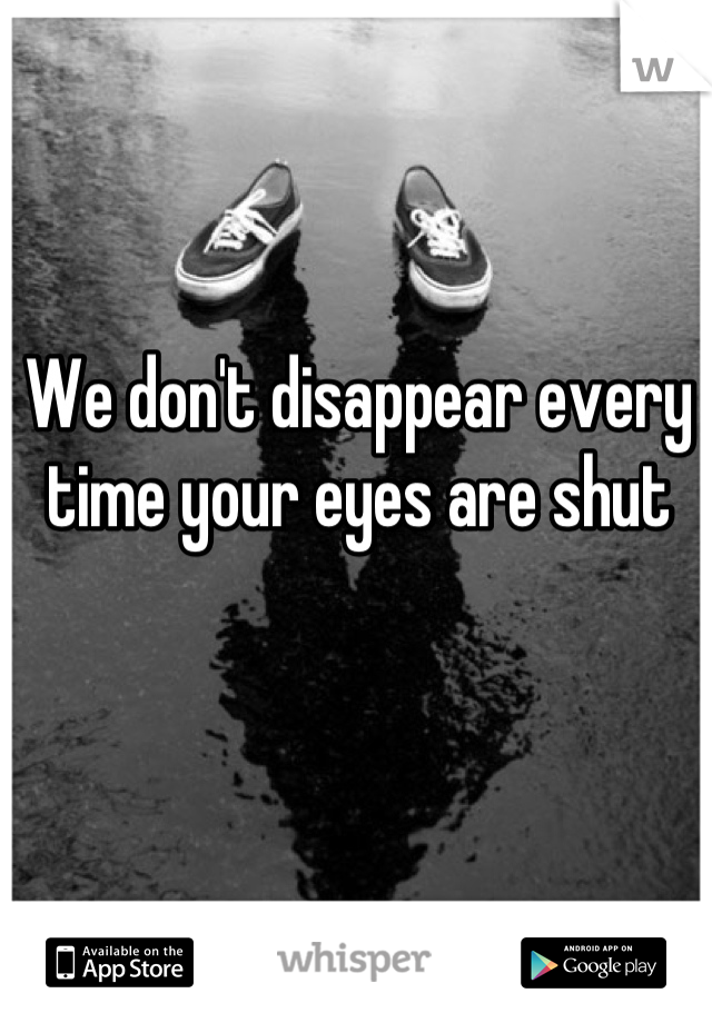 We don't disappear every time your eyes are shut
