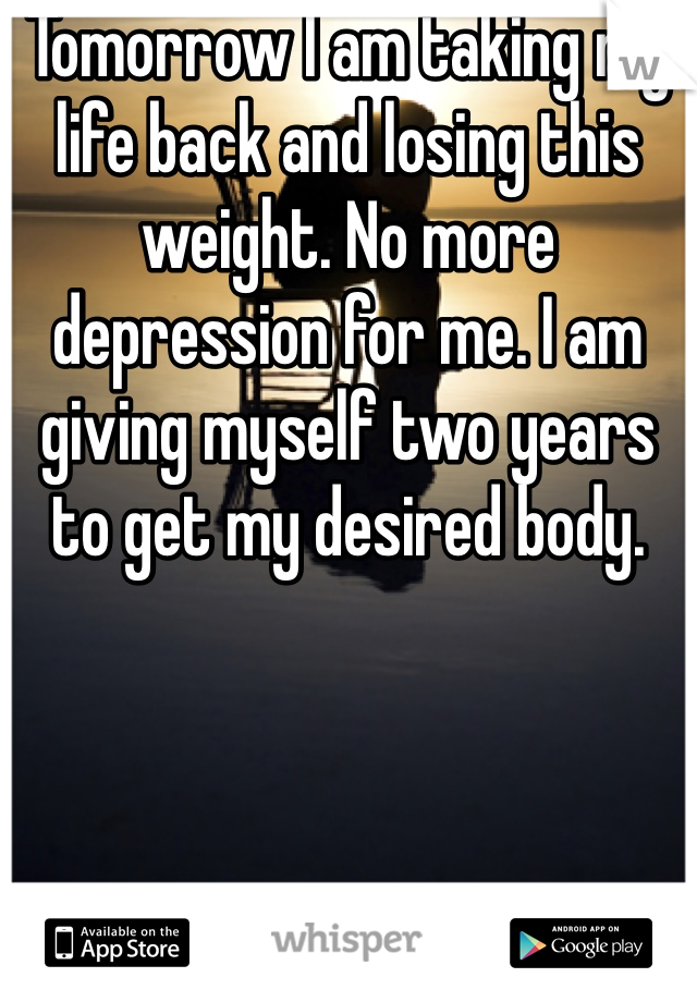 Tomorrow I am taking my life back and losing this weight. No more depression for me. I am giving myself two years to get my desired body. 