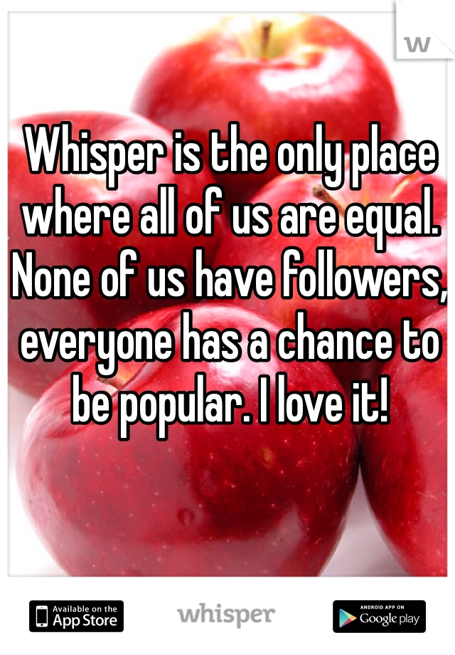Whisper is the only place where all of us are equal. None of us have followers, everyone has a chance to be popular. I love it! 