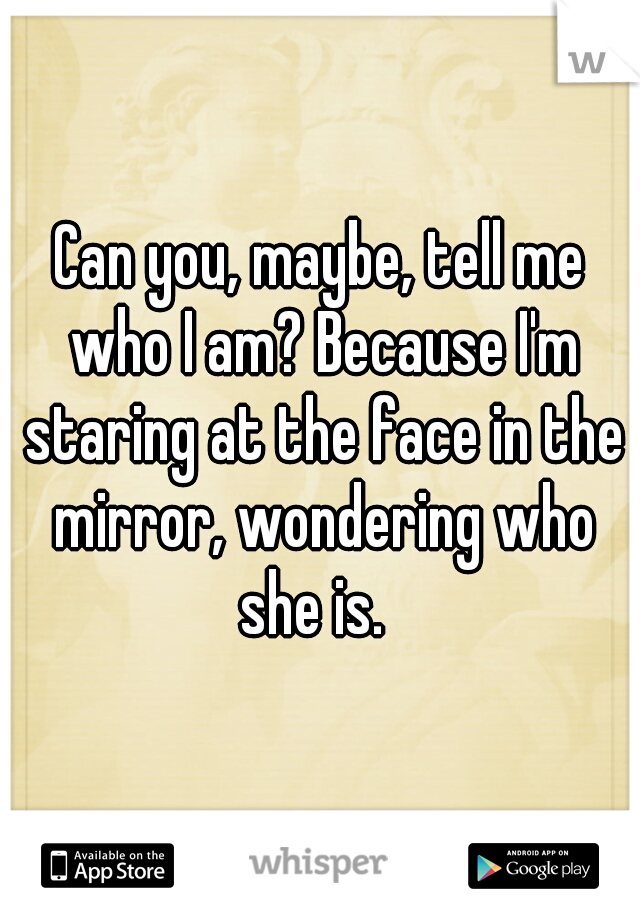Can you, maybe, tell me who I am? Because I'm staring at the face in the mirror, wondering who she is.  