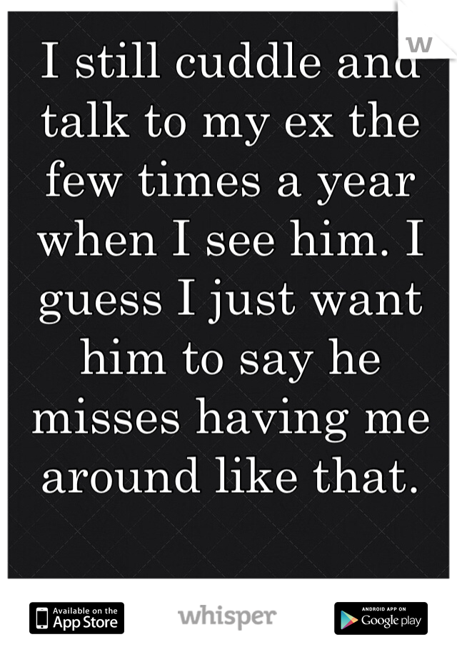 I still cuddle and talk to my ex the few times a year when I see him. I guess I just want him to say he misses having me around like that.