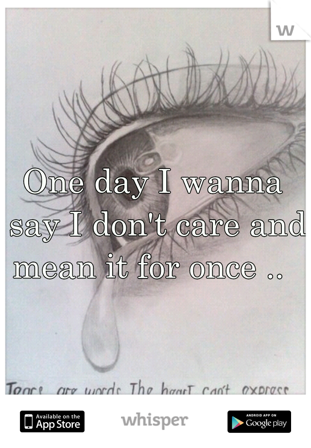 One day I wanna say I don't care and mean it for once ..  