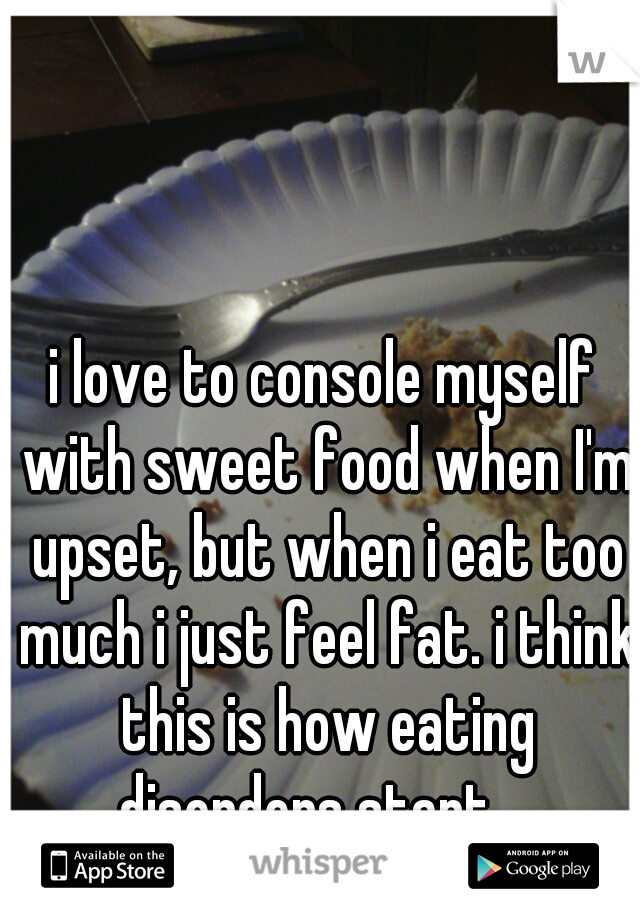 i love to console myself with sweet food when I'm upset, but when i eat too much i just feel fat. i think this is how eating disorders start... 
