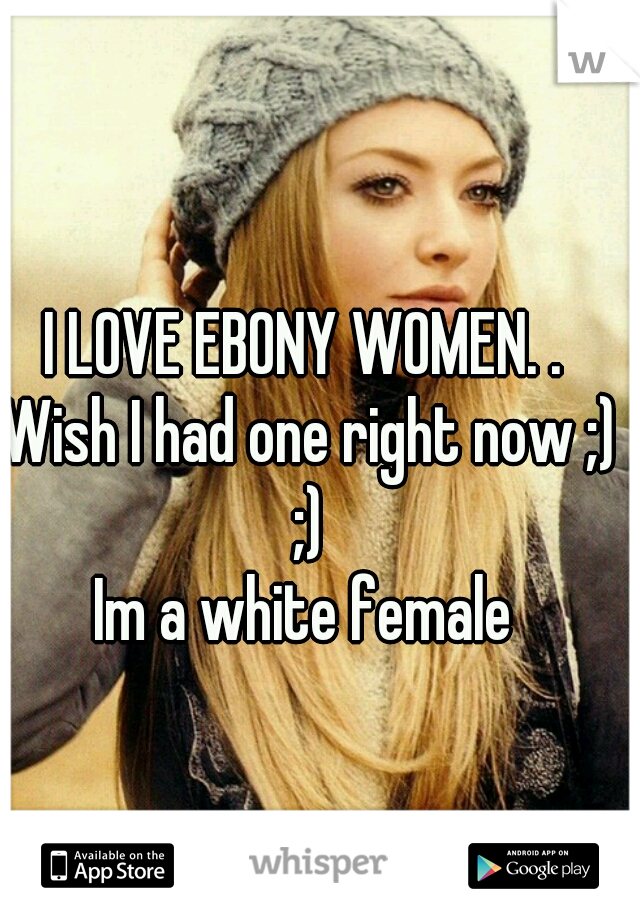 I LOVE EBONY WOMEN. . Wish I had one right now ;) ;)

Im a white female