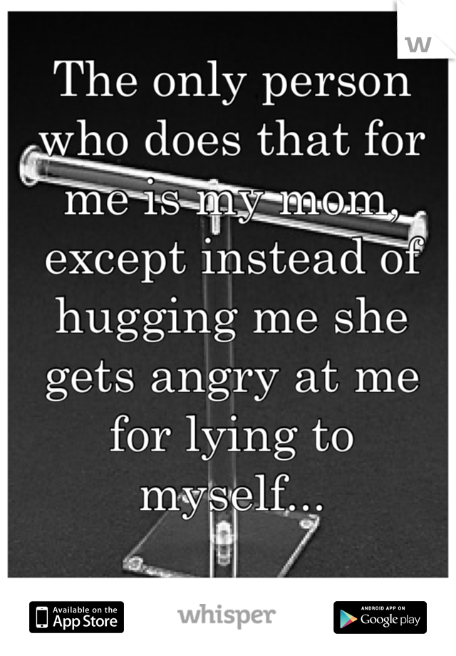 The only person who does that for me is my mom, except instead of hugging me she gets angry at me for lying to myself... 