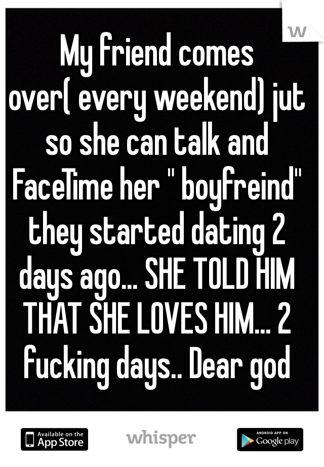 My friend comes over( every weekend) jut so she can talk and FaceTime her " boyfreind" they started dating 2 days ago... SHE TOLD HIM THAT SHE LOVES HIM... 2 fucking days.. Dear god 