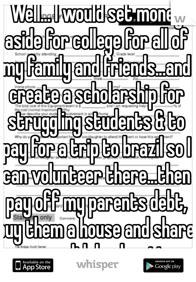 Well... I would set money aside for college for all of my family and friends...and create a scholarship for struggling students & to pay for a trip to brazil so I can volunteer there...then pay off my parents debt, buy them a house and share my wealth by donating