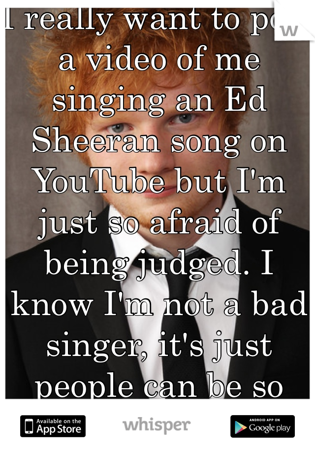I really want to post a video of me singing an Ed Sheeran song on YouTube but I'm just so afraid of being judged. I know I'm not a bad singer, it's just people can be so mean. 