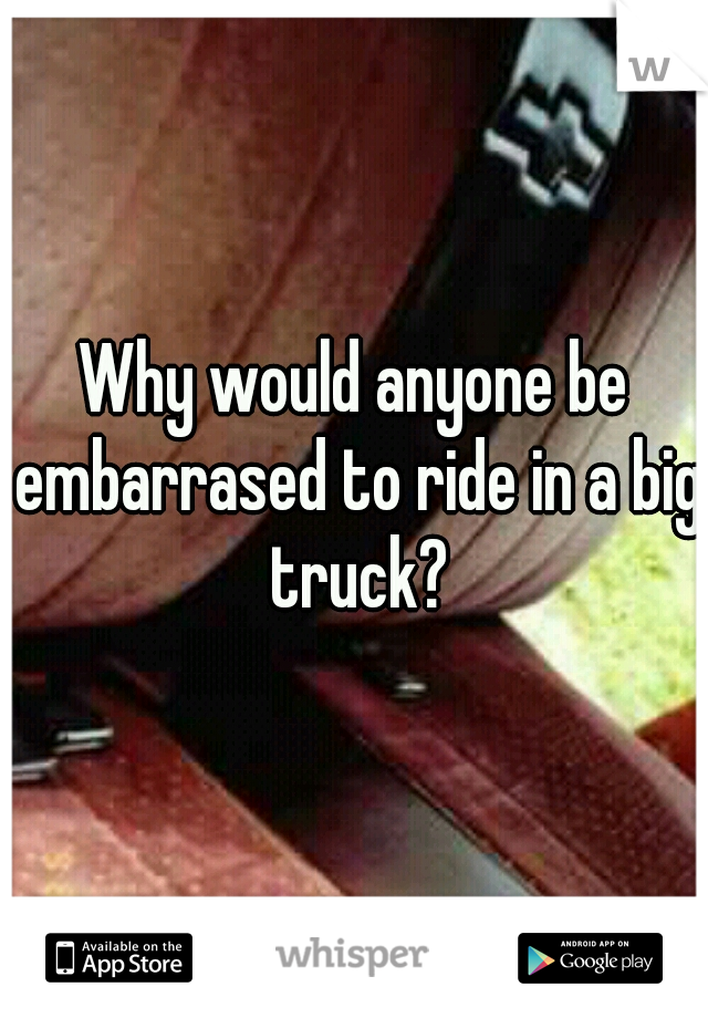 Why would anyone be embarrased to ride in a big truck?