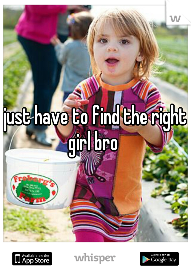 just have to find the right girl bro  