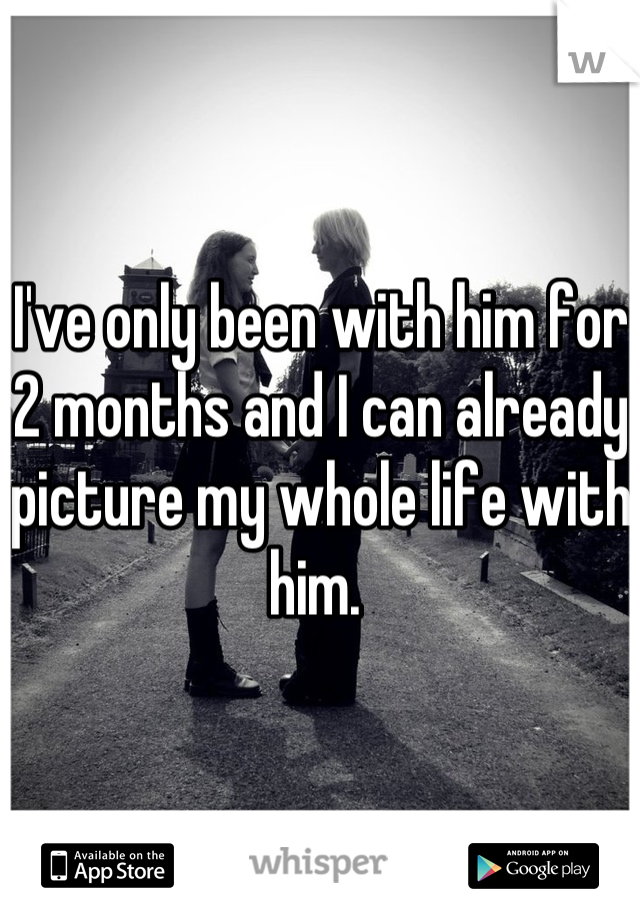 I've only been with him for 2 months and I can already picture my whole life with him. 