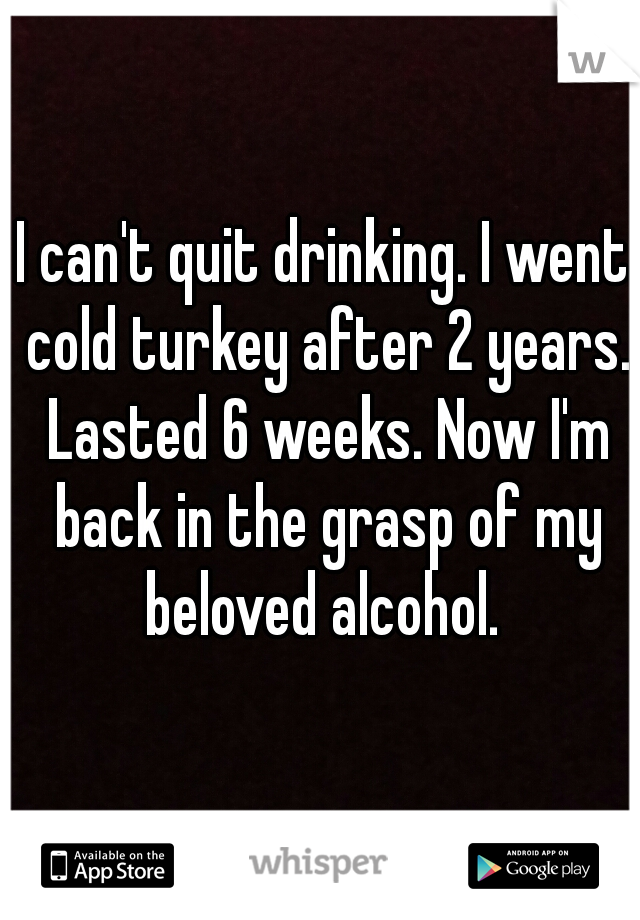I can't quit drinking. I went cold turkey after 2 years. Lasted 6 weeks. Now I'm back in the grasp of my beloved alcohol. 