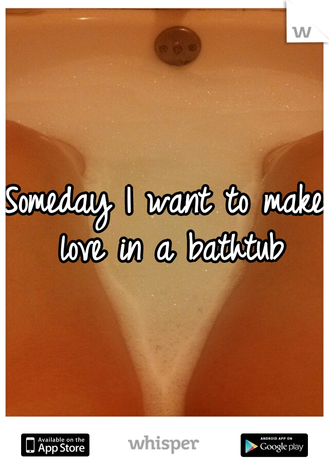 Someday I want to make love in a bathtub