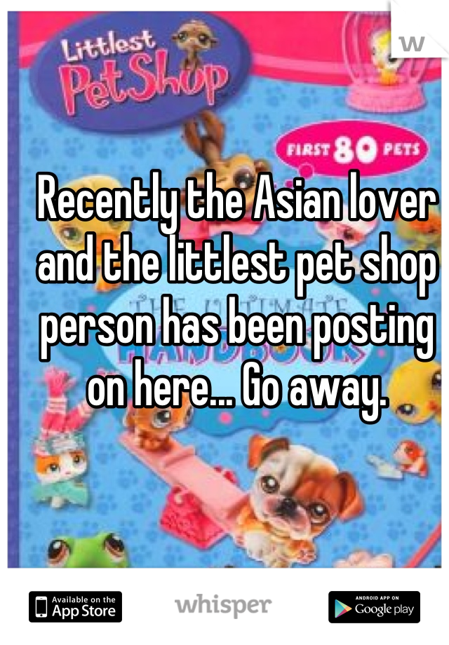 Recently the Asian lover and the littlest pet shop person has been posting on here... Go away.