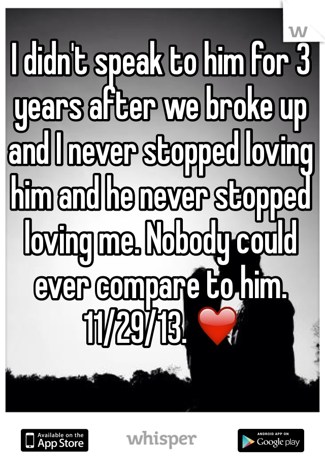 I didn't speak to him for 3 years after we broke up and I never stopped loving him and he never stopped loving me. Nobody could ever compare to him. 11/29/13. ❤️