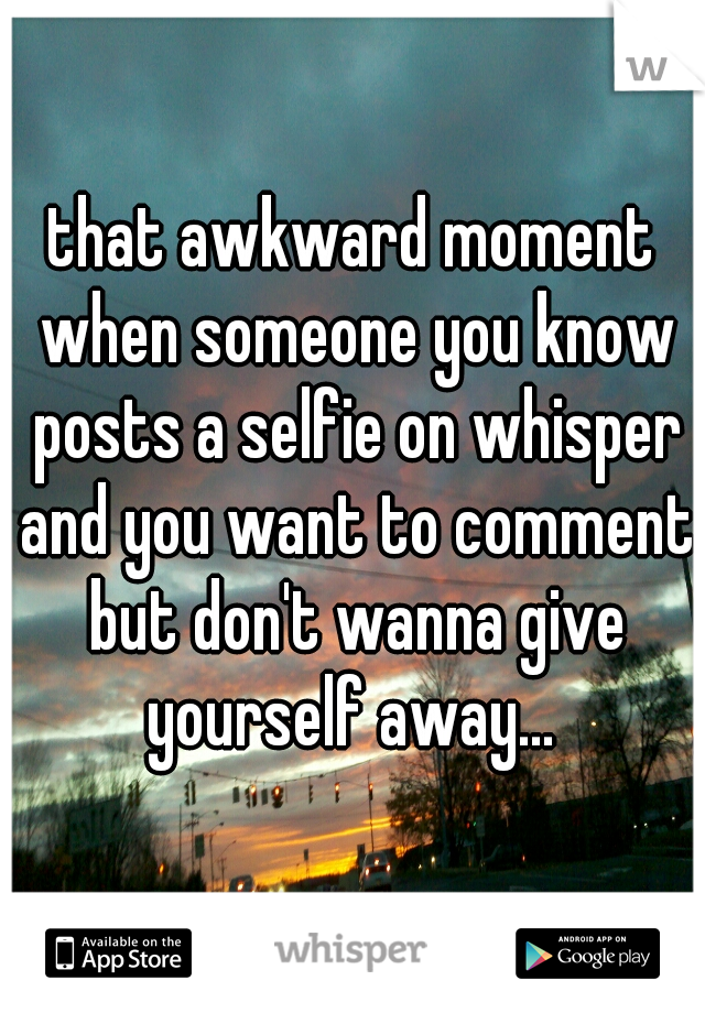 that awkward moment when someone you know posts a selfie on whisper and you want to comment but don't wanna give yourself away... 